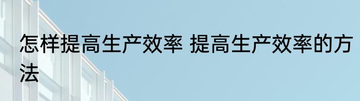 怎样提高生产效率 提高生产效率的方法