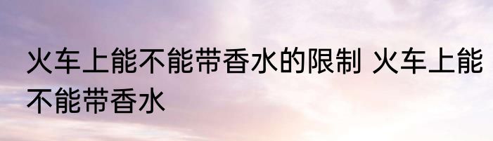 火车上能不能带香水的限制 火车上能不能带香水