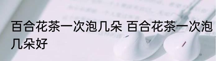 百合花茶一次泡几朵 百合花茶一次泡几朵好