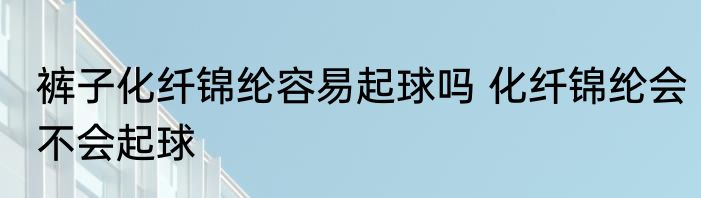 裤子化纤锦纶容易起球吗 化纤锦纶会不会起球