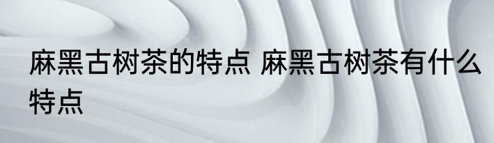 麻黑古树茶的特点 麻黑古树茶有什么特点