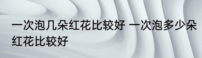 一次泡几朵红花比较好 一次泡多少朵红花比较好