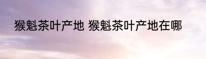 猴魁茶叶产地 猴魁茶叶产地在哪