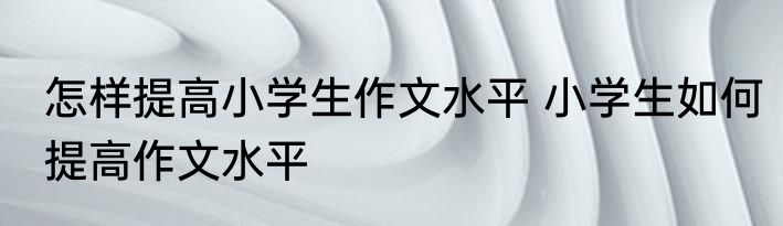 怎样提高小学生作文水平 小学生如何提高作文水平