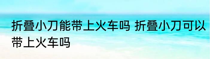 折叠小刀能带上火车吗 折叠小刀可以带上火车吗