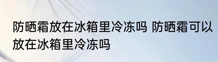 防晒霜放在冰箱里冷冻吗 防晒霜可以放在冰箱里冷冻吗