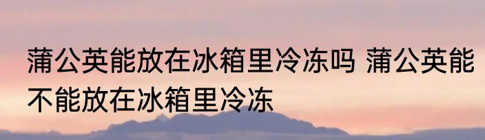 蒲公英能放在冰箱里冷冻吗 蒲公英能不能放在冰箱里冷冻