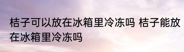 桔子可以放在冰箱里冷冻吗 桔子能放在冰箱里冷冻吗