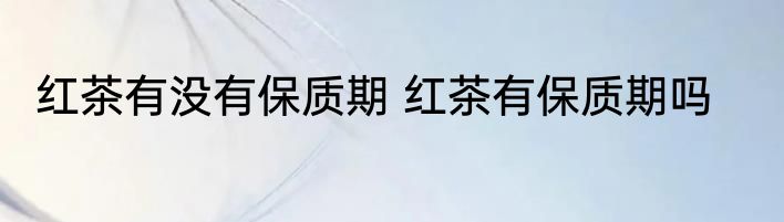 红茶有没有保质期 红茶有保质期吗
