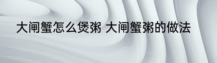 大闸蟹怎么煲粥 大闸蟹粥的做法