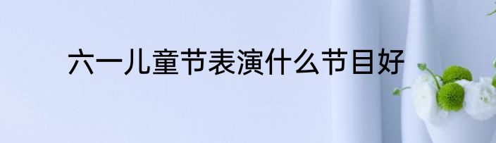 六一儿童节表演什么节目好