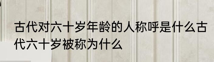 古代对六十岁年龄的人称呼是什么古代六十岁被称为什么