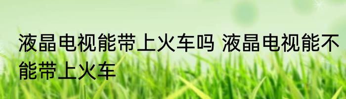 液晶电视能带上火车吗 液晶电视能不能带上火车