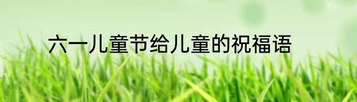 六一儿童节给儿童的祝福语