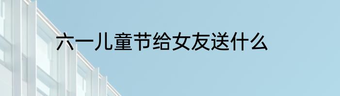 六一儿童节给女友送什么