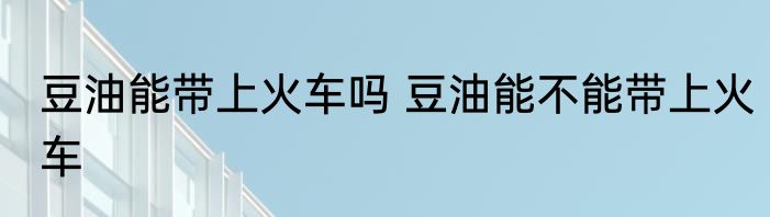 豆油能带上火车吗 豆油能不能带上火车