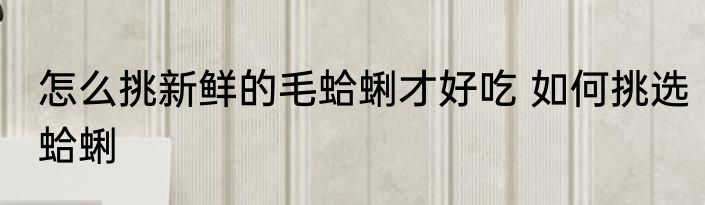 怎么挑新鲜的毛蛤蜊才好吃 如何挑选蛤蜊