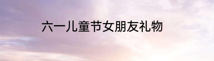六一儿童节女朋友礼物