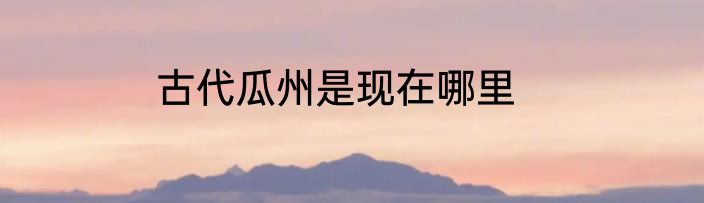 古代瓜州是现在哪里