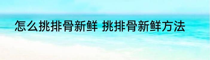 怎么挑排骨新鲜 挑排骨新鲜方法