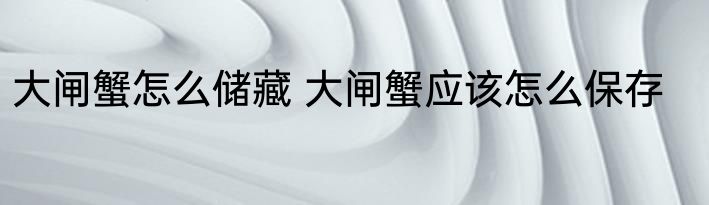 大闸蟹怎么储藏 大闸蟹应该怎么保存