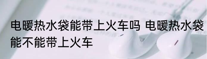 电暖热水袋能带上火车吗 电暖热水袋能不能带上火车