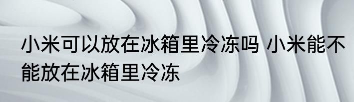 小米可以放在冰箱里冷冻吗 小米能不能放在冰箱里冷冻