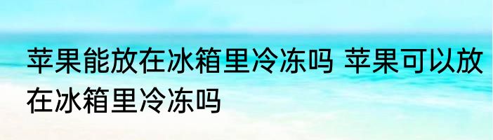 苹果能放在冰箱里冷冻吗 苹果可以放在冰箱里冷冻吗