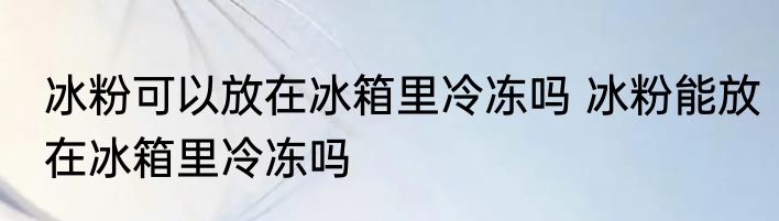 冰粉可以放在冰箱里冷冻吗 冰粉能放在冰箱里冷冻吗