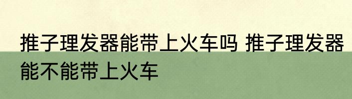推子理发器能带上火车吗 推子理发器能不能带上火车