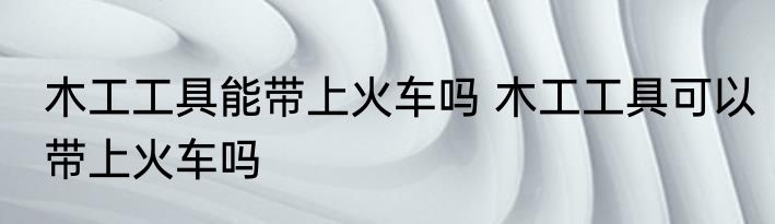 木工工具能带上火车吗 木工工具可以带上火车吗