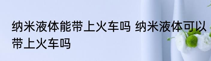 纳米液体能带上火车吗 纳米液体可以带上火车吗