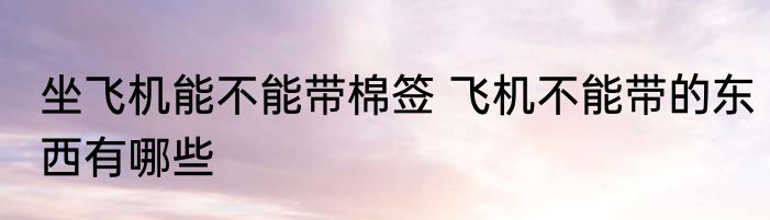 坐飞机能不能带棉签 飞机不能带的东西有哪些