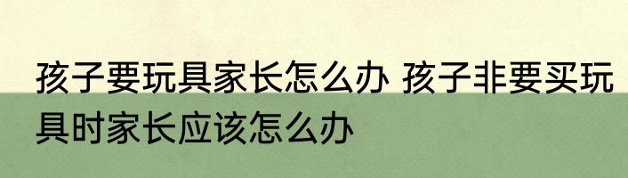 孩子要玩具家长怎么办 孩子非要买玩具时家长应该怎么办