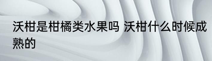沃柑是柑橘类水果吗 沃柑什么时候成熟的