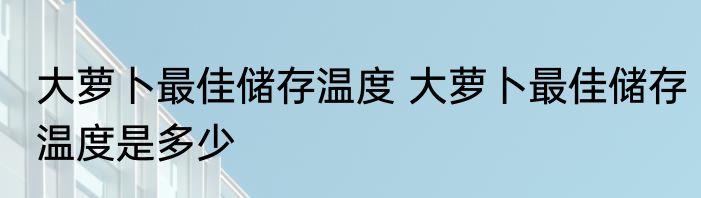 大萝卜最佳储存温度 大萝卜最佳储存温度是多少