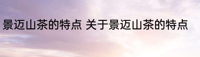 景迈山茶的特点 关于景迈山茶的特点