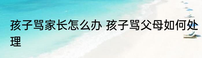 孩子骂家长怎么办 孩子骂父母如何处理