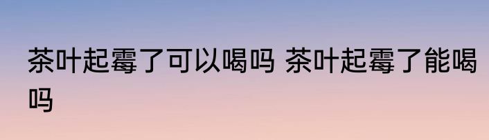 茶叶起霉了可以喝吗 茶叶起霉了能喝吗
