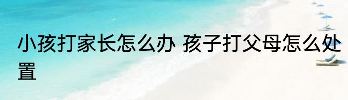 小孩打家长怎么办 孩子打父母怎么处置