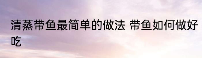 清蒸带鱼最简单的做法 带鱼如何做好吃