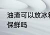 油渣可以放冰箱保鲜吗 油渣能放冰箱保鲜吗