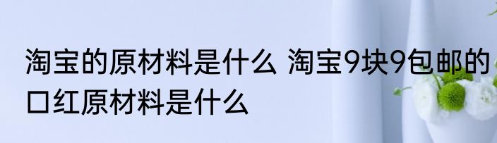 淘宝的原材料是什么 淘宝9块9包邮的口红原材料是什么