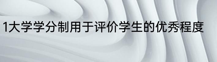 1大学学分制用于评价学生的优秀程度