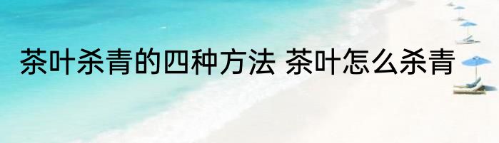 茶叶杀青的四种方法 茶叶怎么杀青