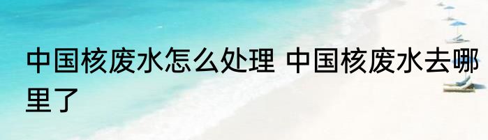 中国核废水怎么处理 中国核废水去哪里了