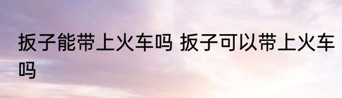 扳子能带上火车吗 扳子可以带上火车吗