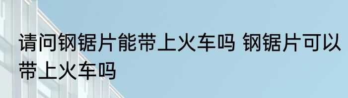 请问钢锯片能带上火车吗 钢锯片可以带上火车吗