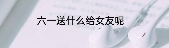 六一送什么给女友呢