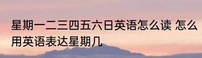 星期一二三四五六日英语怎么读 怎么用英语表达星期几